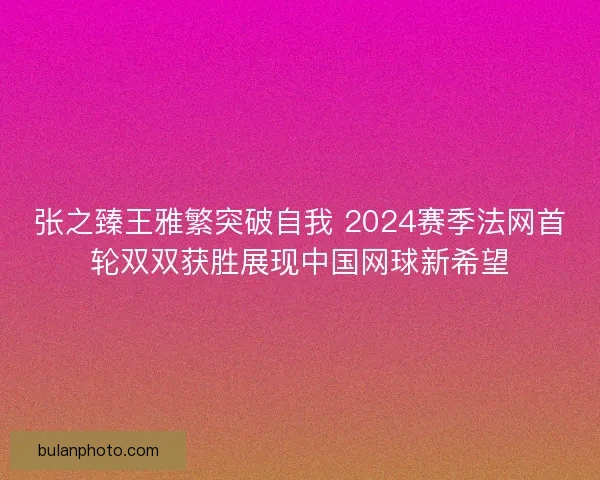 张之臻王雅繁突破自我 2024赛季法网首轮双双获胜展现中国网球新希望