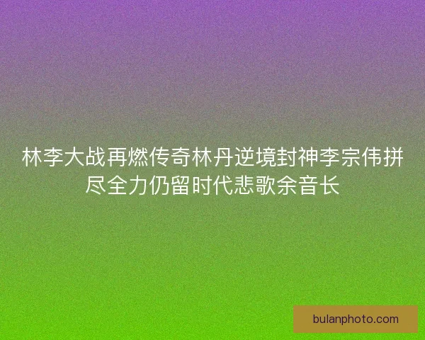 林李大战再燃传奇林丹逆境封神李宗伟拼尽全力仍留时代悲歌余音长