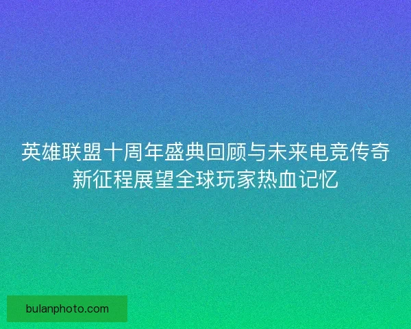 英雄联盟十周年盛典回顾与未来电竞传奇新征程展望全球玩家热血记忆