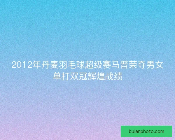 2012年丹麦羽毛球超级赛马晋荣夺男女单打双冠辉煌战绩