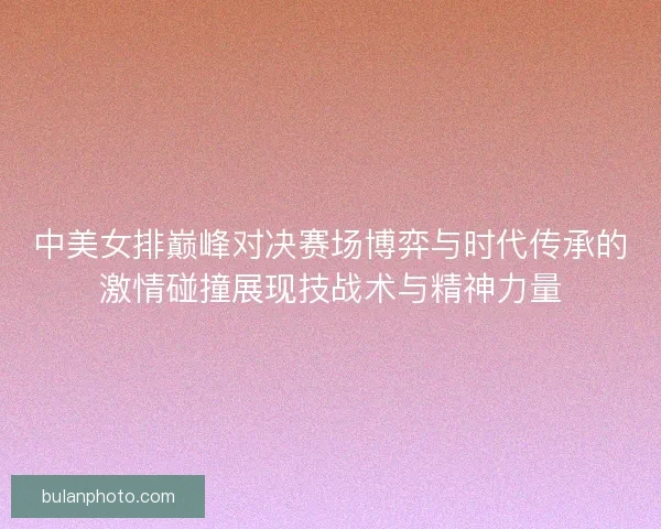 中美女排巅峰对决赛场博弈与时代传承的激情碰撞展现技战术与精神力量
