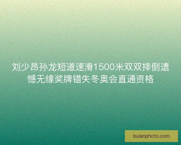 刘少昂孙龙短道速滑1500米双双摔倒遗憾无缘奖牌错失冬奥会直通资格