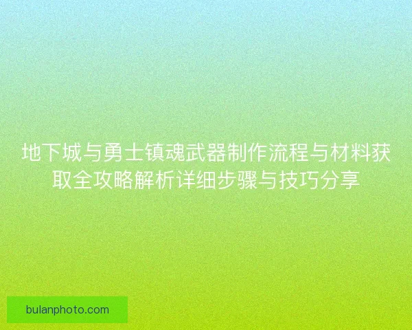 地下城与勇士镇魂武器制作流程与材料获取全攻略解析详细步骤与技巧分享