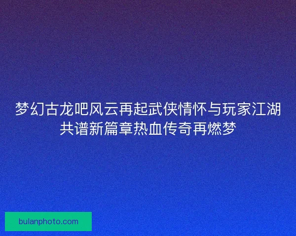 梦幻古龙吧风云再起武侠情怀与玩家江湖共谱新篇章热血传奇再燃梦