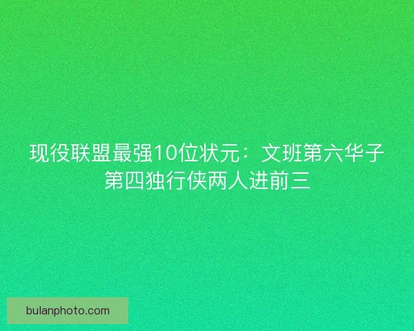 现役联盟最强10位状元：文班第六华子第四独行侠两人进前三