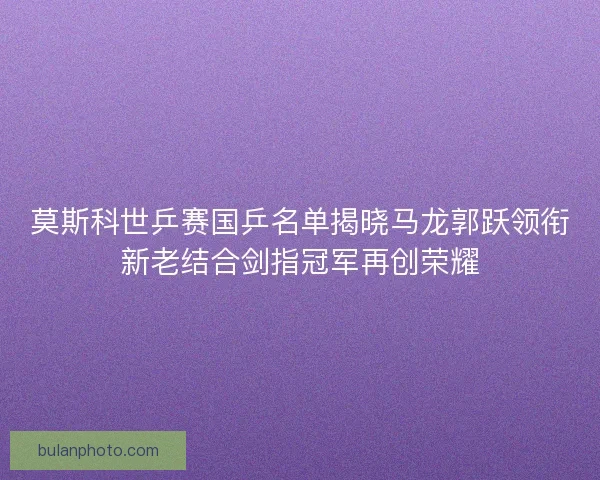莫斯科世乒赛国乒名单揭晓马龙郭跃领衔新老结合剑指冠军再创荣耀