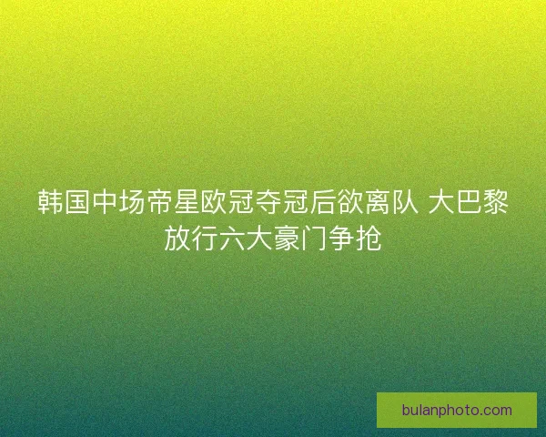 韩国中场帝星欧冠夺冠后欲离队 大巴黎放行六大豪门争抢