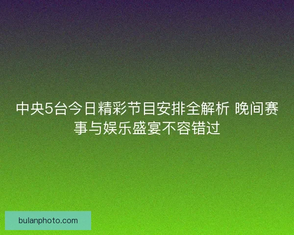 中央5台今日精彩节目安排全解析 晚间赛事与娱乐盛宴不容错过