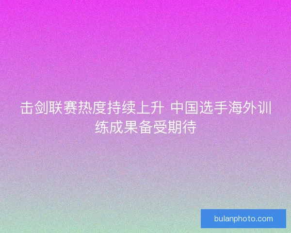 击剑联赛热度持续上升 中国选手海外训练成果备受期待