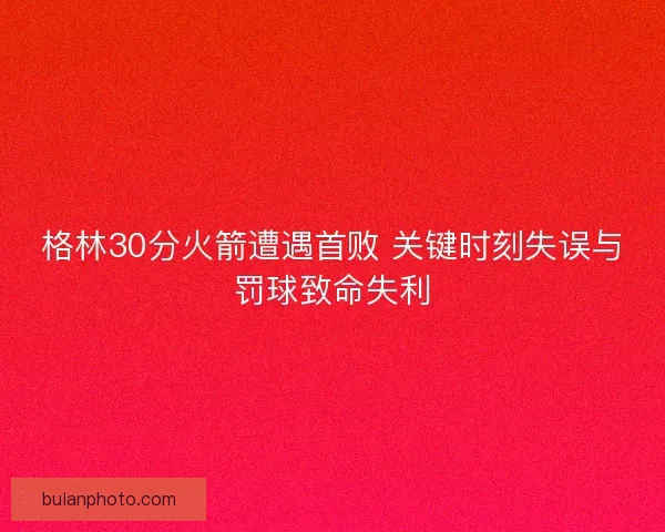 格林30分火箭遭遇首败 关键时刻失误与罚球致命失利