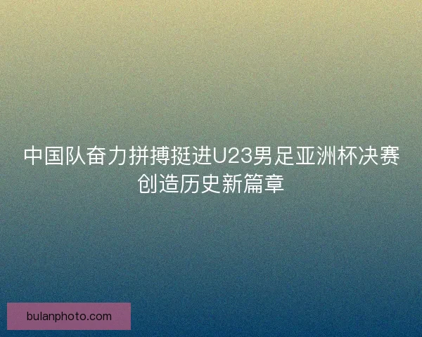 中国队奋力拼搏挺进U23男足亚洲杯决赛创造历史新篇章