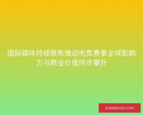国际媒体持续聚焦推动电竞赛事全球影响力与商业价值同步攀升