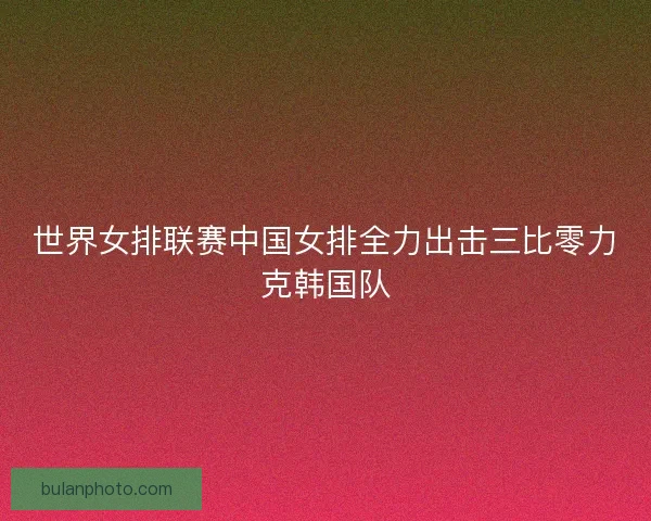 世界女排联赛中国女排全力出击三比零力克韩国队