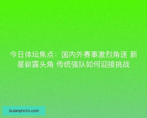 今日体坛焦点:国内外赛事激烈角逐 新星崭露头角 传统强队如何迎接挑战 今日体坛焦点:国内外赛事激烈角逐 新星崭露头角 传统强队如何迎接挑战