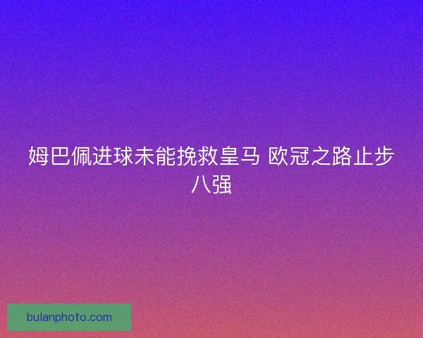 姆巴佩进球未能挽救皇马 欧冠之路止步八强