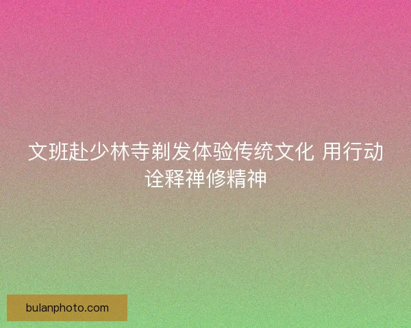 文班赴少林寺剃发体验传统文化 用行动诠释禅修精神